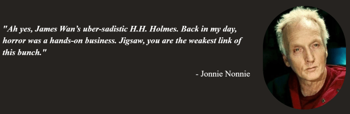 Jonnie Nonnie of On Tap Sports Net's quote on why Jigsaw is the weakest horror movie slashers. The quote says: Ah yes, James Wan’s uber-sadistic H.H. Holmes. Back in my day, horror was a hands-on business. Jigsaw, you are the weakest link of this bunch.