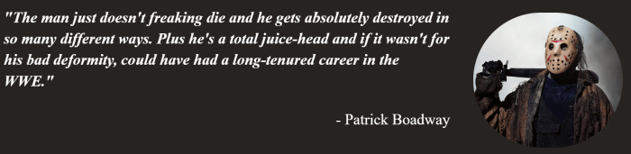 Pat Boadway from On Tap Sports Net shares his reasoning for choosing Jason Voorhees as his toughest movie slasher. The quote says: The man just doesn't freaking die and he gets absolutely destroyed in so many different ways. Plus he's a total juice-head and if it wasn't for his bad deformity, could have had a long-tenured career in the WWE.