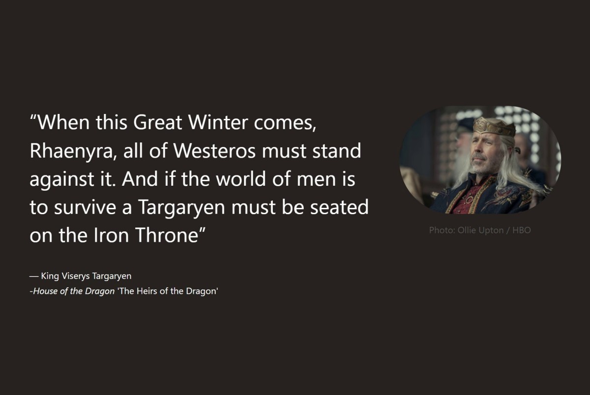 A quote from King Viserys in House of the Dragon. The subtitles read "When this Great Winter comes, Rhaenyra, all of Westeros must stand against it. And if the world of men is to survive a Targaryen must be seated on the Iron Throne."