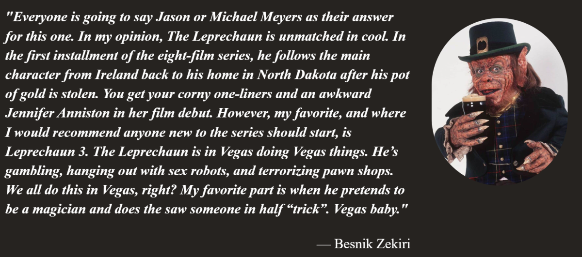 Besnik from On Tap Sports Net shares his reasoning for choosing The Leprechaun as his coolest movie slasher. The quote says: Everyone is going to say Jason or Michael Meyers as their answer for this one. In my opinion, The Leprechaun is unmatched in cool. In the first installment of the eight-film series, he follows the main character from Ireland back to his home in North Dakota after his pot of gold is stolen. You get your corny one-liners and an awkward Jennifer Anniston in her film debut. However, my favorite, and where I would recommend anyone new to the series should start, is Leprechaun 3. The Leprechaun is in Vegas doing Vegas things. He’s gambling, hanging out with sex robots, and terrorizing pawn shops. We all do this in Vegas, right? My favorite part is when he pretends to be a magician and does the saw someone in half “trick”. Vegas baby.