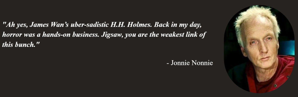 Jonnie Nonnie of On Tap Sports Net's quote on why Jigsaw is the weakest horror movie slashers. The quote says: Ah yes, James Wan’s uber-sadistic H.H. Holmes. Back in my day, horror was a hands-on business. Jigsaw, you are the weakest link of this bunch.